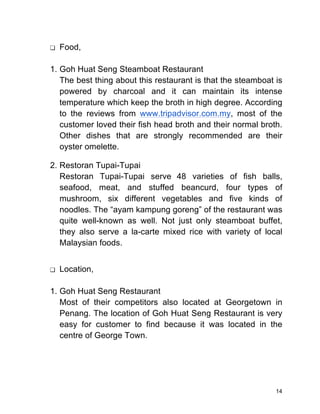 14
❏ Food,
1. Goh Huat Seng Steamboat Restaurant
The best thing about this restaurant is that the steamboat is
powered by charcoal and it can maintain its intense
temperature which keep the broth in high degree. According
to the reviews from www.tripadvisor.com.my, most of the
customer loved their fish head broth and their normal broth.
Other dishes that are strongly recommended are their
oyster omelette.
2. Restoran Tupai-Tupai
Restoran Tupai-Tupai serve 48 varieties of fish balls,
seafood, meat, and stuffed beancurd, four types of
mushroom, six different vegetables and five kinds of
noodles. The “ayam kampung goreng” of the restaurant was
quite well-known as well. Not just only steamboat buffet,
they also serve a la-carte mixed rice with variety of local
Malaysian foods.
❏ Location,
1. Goh Huat Seng Restaurant
Most of their competitors also located at Georgetown in
Penang. The location of Goh Huat Seng Restaurant is very
easy for customer to find because it was located in the
centre of George Town.
 