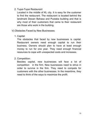 15
2. Tupai-Tupai Restaurant
Located in the middle of KL city. It is easy for the customer
to find the restaurant. The restaurant is located behind the
landmark Dewan Bahasa and Pustaka building and that is
why most of their customers that came to their restaurant
are those who work in the building.
V) Obstacles Faced by New Businesses:
1. Capital:
The obstacles that faced by new businesses is capital.
Restaurant owners need enough capital to run their
business. Owners should plan to have at least enough
money to run for one year. They need enough financial
resources to cope with unexpected costs and increases.
2. Competition:
Besides capital, new businesses will face a lot of
competition in the firm. New businesses need to strive in
order to survive in the firm. They need to compete for
customers with the other businesses. In the meantime, they
need to think of the ways to maximize the profit.
 