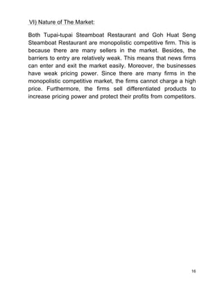 16
VI) Nature of The Market:
Both Tupai-tupai Steamboat Restaurant and Goh Huat Seng
Steamboat Restaurant are monopolistic competitive firm. This is
because there are many sellers in the market. Besides, the
barriers to entry are relatively weak. This means that news firms
can enter and exit the market easily. Moreover, the businesses
have weak pricing power. Since there are many firms in the
monopolistic competitive market, the firms cannot charge a high
price. Furthermore, the firms sell differentiated products to
increase pricing power and protect their profits from competitors.
 