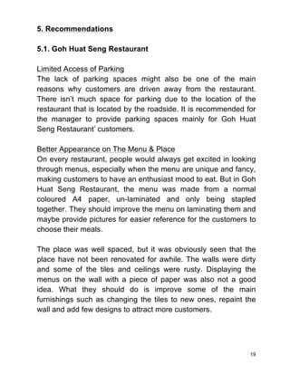 19
5. Recommendations
5.1. Goh Huat Seng Restaurant
Limited Access of Parking
The lack of parking spaces might also be one of the main
reasons why customers are driven away from the restaurant.
There isn’t much space for parking due to the location of the
restaurant that is located by the roadside. It is recommended for
the manager to provide parking spaces mainly for Goh Huat
Seng Restaurant’ customers.
Better Appearance on The Menu & Place
On every restaurant, people would always get excited in looking
through menus, especially when the menu are unique and fancy,
making customers to have an enthusiast mood to eat. But in Goh
Huat Seng Restaurant, the menu was made from a normal
coloured A4 paper, un-laminated and only being stapled
together. They should improve the menu on laminating them and
maybe provide pictures for easier reference for the customers to
choose their meals.
The place was well spaced, but it was obviously seen that the
place have not been renovated for awhile. The walls were dirty
and some of the tiles and ceilings were rusty. Displaying the
menus on the wall with a piece of paper was also not a good
idea. What they should do is improve some of the main
furnishings such as changing the tiles to new ones, repaint the
wall and add few designs to attract more customers.
 