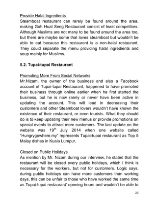 20
Provide Halal Ingredients
Steamboat restaurant can rarely be found around the area,
making Goh Huat Seng Restaurant consist of least competitors.
Although Muslims are not many to be found around the area too,
but there are maybe some that loves steamboat but wouldn’t be
able to eat because this restaurant is a non-halal restaurant.
They could separate the menu providing halal ingredients and
soup mainly for Muslims.
5.2. Tupai-tupai Restaurant
Promoting More From Social Networks
Mr.Nizam, the owner of the business and also a Facebook
account of Tupai-tupai Restaurant, happened to have promoted
their business through online earlier when he first started the
business, but he is now rarely or never have been active in
updating the account. This will lead in decreasing their
customers and other Steamboat lovers wouldn’t have known the
existence of their restaurant, or even tourists. What they should
do is to keep updating their new menus or provide promotions on
special events to attract more customers. The last update on the
website was 19th
July 2014 when one website called
“Hungrygowhere.my” represents Tupai-tupai restaurant as Top 5
Malay dishes in Kuala Lumpur.
Closed on Public Holidays
As mention by Mr. Nizam during our interview, he stated that the
restaurant will be closed every public holidays, which I think is
necessary for the workers, but not for customers. Logic says,
during public holidays can have more customers than working
days, this can be unfair to those who have worked the same time
as Tupai-tupai restaurant’ opening hours and wouldn’t be able to
 