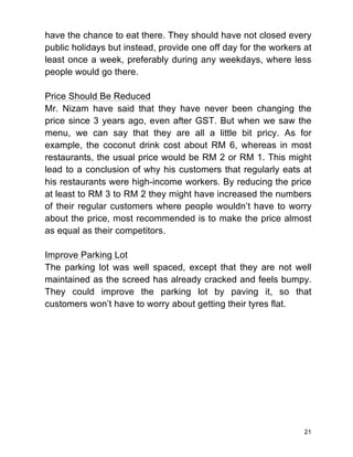 21
have the chance to eat there. They should have not closed every
public holidays but instead, provide one off day for the workers at
least once a week, preferably during any weekdays, where less
people would go there.
Price Should Be Reduced
Mr. Nizam have said that they have never been changing the
price since 3 years ago, even after GST. But when we saw the
menu, we can say that they are all a little bit pricy. As for
example, the coconut drink cost about RM 6, whereas in most
restaurants, the usual price would be RM 2 or RM 1. This might
lead to a conclusion of why his customers that regularly eats at
his restaurants were high-income workers. By reducing the price
at least to RM 3 to RM 2 they might have increased the numbers
of their regular customers where people wouldn’t have to worry
about the price, most recommended is to make the price almost
as equal as their competitors.
Improve Parking Lot
The parking lot was well spaced, except that they are not well
maintained as the screed has already cracked and feels bumpy.
They could improve the parking lot by paving it, so that
customers won’t have to worry about getting their tyres flat.
 