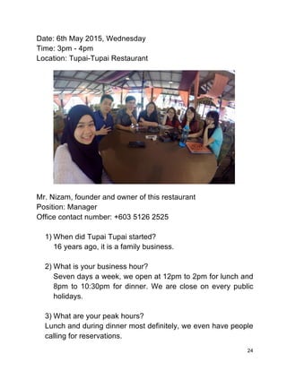 24
Date: 6th May 2015, Wednesday
Time: 3pm - 4pm
Location: Tupai-Tupai Restaurant
Mr. Nizam, founder and owner of this restaurant
Position: Manager
Office contact number: +603 5126 2525
1) When did Tupai Tupai started?
16 years ago, it is a family business.
2) What is your business hour?
Seven days a week, we open at 12pm to 2pm for lunch and
8pm to 10:30pm for dinner. We are close on every public
holidays.
3) What are your peak hours?
Lunch and during dinner most definitely, we even have people
calling for reservations.
 