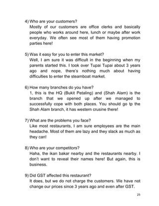 25
4) Who are your customers?
Mostly of our customers are office clerks and basically
people who works around here, lunch or maybe after work
everyday. We often see most of them having promotion
parties here!
5) Was it easy for you to enter this market?
Well, I am sure it was difficult in the beginning when my
parents started this. I took over Tupai Tupai about 3 years
ago and nope, there’s nothing much about having
difficulties to enter the steamboat market.
6) How many branches do you have?
1, this is the HQ (Bukit Petaling) and (Shah Alam) is the
branch that we opened up after we managed to
successfully cope with both places. You should go tp the
Shah Alam branch, it has western crusine there!
7) What are the problems you face?
Like most restaurants, I am sure employees are the main
headache. Most of them are lazy and they slack as much as
they can!
8) Who are your competitors?
Haha, the ikan bakar nearby and the restaurants nearby. I
don’t want to reveal their names here! But again, this is
business.
9) Did GST affected this restaurant?
It does, but we do not charge the customers. We have not
change our prices since 3 years ago and even after GST.
 