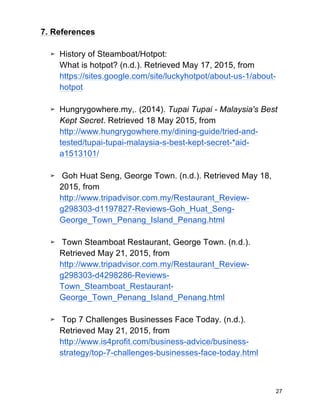 27
7. References
➢ History of Steamboat/Hotpot:
What is hotpot? (n.d.). Retrieved May 17, 2015, from
https://sites.google.com/site/luckyhotpot/about-us-1/about-
hotpot
➢ Hungrygowhere.my,. (2014). Tupai Tupai - Malaysia's Best
Kept Secret. Retrieved 18 May 2015, from
http://www.hungrygowhere.my/dining-guide/tried-and-
tested/tupai-tupai-malaysia-s-best-kept-secret-*aid-
a1513101/
➢ Goh Huat Seng, George Town. (n.d.). Retrieved May 18,
2015, from
http://www.tripadvisor.com.my/Restaurant_Review-
g298303-d1197827-Reviews-Goh_Huat_Seng-
George_Town_Penang_Island_Penang.html
➢ Town Steamboat Restaurant, George Town. (n.d.).
Retrieved May 21, 2015, from
http://www.tripadvisor.com.my/Restaurant_Review-
g298303-d4298286-Reviews-
Town_Steamboat_Restaurant-
George_Town_Penang_Island_Penang.html
➢ Top 7 Challenges Businesses Face Today. (n.d.).
Retrieved May 21, 2015, from
http://www.is4profit.com/business-advice/business-
strategy/top-7-challenges-businesses-face-today.html
 