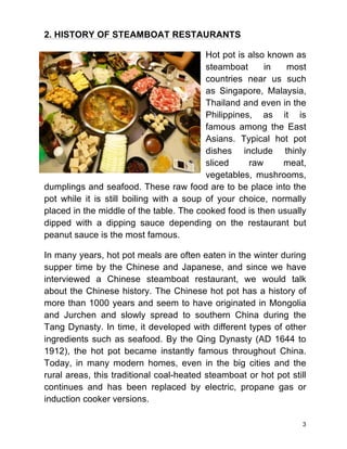 3
2. HISTORY OF STEAMBOAT RESTAURANTS
Hot pot is also known as
steamboat in most
countries near us such
as Singapore, Malaysia,
Thailand and even in the
Philippines, as it is
famous among the East
Asians. Typical hot pot
dishes include thinly
sliced raw meat,
vegetables, mushrooms,
dumplings and seafood. These raw food are to be place into the
pot while it is still boiling with a soup of your choice, normally
placed in the middle of the table. The cooked food is then usually
dipped with a dipping sauce depending on the restaurant but
peanut sauce is the most famous.
In many years, hot pot meals are often eaten in the winter during
supper time by the Chinese and Japanese, and since we have
interviewed a Chinese steamboat restaurant, we would talk
about the Chinese history. The Chinese hot pot has a history of
more than 1000 years and seem to have originated in Mongolia
and Jurchen and slowly spread to southern China during the
Tang Dynasty. In time, it developed with different types of other
ingredients such as seafood. By the Qing Dynasty (AD 1644 to
1912), the hot pot became instantly famous throughout China.
Today, in many modern homes, even in the big cities and the
rural areas, this traditional coal-heated steamboat or hot pot still
continues and has been replaced by electric, propane gas or
induction cooker versions.
 