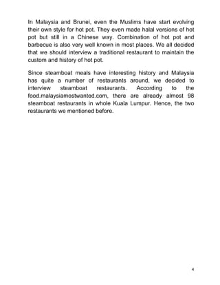 4
In Malaysia and Brunei, even the Muslims have start evolving
their own style for hot pot. They even made halal versions of hot
pot but still in a Chinese way. Combination of hot pot and
barbecue is also very well known in most places. We all decided
that we should interview a traditional restaurant to maintain the
custom and history of hot pot.
Since steamboat meals have interesting history and Malaysia
has quite a number of restaurants around, we decided to
interview steamboat restaurants. According to the
food.malaysiamostwanted.com, there are already almost 98
steamboat restaurants in whole Kuala Lumpur. Hence, the two
restaurants we mentioned before.
 