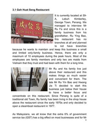6
3.1 Goh Huat Seng Restaurant
It is currently located at 59-
A, Lebuh Kimberley,
George Town, Penang. We
managed to interview Mr
Ru Fa and since this is a
family business from his
grandfather, Ru Ying Bao,
this restaurant has no
branches at all and planned
to not have branches
because he wants to maintain and keep this business a small
and limited only-family business. Hence, there are only a
maximum of 10 employees during the peak hours. Most of the
employees are family members and only two are maids from
Vietnam that they trust and had been with them for a long time.
Mr Ru and his family live just
above their restaurant and this
makes things so much easier
and convenient for them. The
late Mr Ru Yin Bao and Hwang
Jia Ti decided to start this
business just below their house
to have a better focus and
concentrate on this restaurant. Since Penang is quite of a
traditional old Town, Ru family has been living in the shop house
above the restaurant since the early 1970s and only decided to
open a steamboat restaurant in 1977.
As Malaysians, we all know that the extra 6% of government
service tax (GST) has a big effect on most businesses and for Mr
 