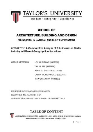 SCHOOL OF
ARCHITECTURE, BUILDING AND DESIGN
FOUNDATION IN NATURAL AND BUILT ENVIRONMENT
REPORT TITLE: A Comparative Analysis of 2 Businesses of Similar
Industry in Different Geographical Locations
GROUP MEMBERS: LOH MUN TONG (0323680)
TAN JIA SAN (0322406)
ADELE LU KHAI SYN (0323151)
CALVIN WONG PING KET (0322481)
KIEW CHEE YUAN (0323297)
PRINCIPLE OF ECONOMICS (ECN 30205)
LECTURER: MS. TAY SHIR MEN
SUMMISION & PRESENTATION DATE: 19 JANUARY 2016
TABLE OF CONTENT
LOH MUN TONG (0323680) l TAN JIA SAN (0322406) l ADELE LU KHAI SYN (0323151) l CALVIN
WONG PING KET (0322481) l KIEW CHEE YUAN (0323297)
1 | P a g e
 