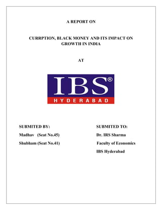 A REPORT ON
CURRPTION, BLACK MONEY AND ITS IMPACT ON
GROWTH IN INDIA
AT
SUBMITED BY: SUBMITED TO:
Madhav (Seat No.45) Dr. IRS Sharma
Shubham (Seat No.41) Faculty of Economics
IBS Hyderabad
 