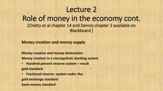 Lecture 2
Role of money in the economy cont.
[Chetty et al chapter 14 and Dennis chapter 3 available on
Blackboard ]
Money creation and money supply
Money creation and money destruction
Money creation in a monopolistic banking system
• Hundred percent reserve system – result
gold standard
• Fractional reserve system under the:
gold exchange standard
bank-money standard 1
 