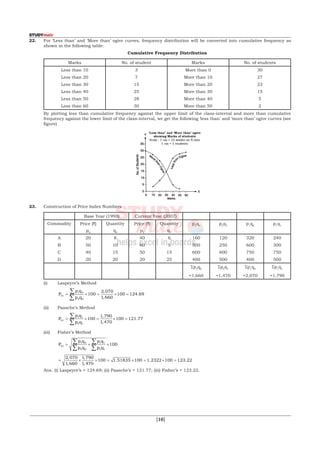  [10]
22.	 For ‘Less than’ and ‘More than’ ogive curves, frequency distribution will be converted into cumulative frequency as
shown in the following table:
	 Cumulative Frequency Distribution
Marks No. of student Marks No. of students
Less than 10
Less than 20
Less than 30
Less than 40
Less than 50
Less than 60
3
7
15
25
28
30
More than 0
More than 10
More than 20
More than 30
More than 40
More than 50
30
27
23
15
5
2
	 By plotting less than cumulative frequency against the upper limit of the class-interval and more than cumulative
frequency against the lower limit of the class-interval, we get the following ‘less than’ and ‘more than’ ogive curves (see
figure)
	
23.	 Construction of Price Index Numbers
Base Year (1993) Current Year (2007)
Commodity Price (`)
p0
Quantity
q0
Price (`)
p1
Quantity
q1
p0
q0
p0
q1
p1
q0
p1
q1
A
B
C
D
20
50
40
20
8
10
15
20
40
60
50
20
6
5
15
25
160
500
600
400
120
250
600
500
320
600
750
400
240
300
750
500
Σp0
q0
=1,660
Σp0
q1
=1,470
Σp1
q0
=2,070
Σp1
q1
=1,790
	 (i)	 Laspeyre’s Method
		
P
p q
p q
01
1 0
0 0
100
2 070
1 660
100 124 69= × = × =
∑
∑
,
,
.
	 (ii)	 Paasche’s Method
		
P
p q
p q
01
1 1
0 1
100
1 790
1 470
100 121 77= × = × =
∑
∑
,
,
.
	 (iii)	 Fisher’s Method
		
P
p q
p q
p q
p q
01
1 0
0 0
1 1
0 1
100= × ×
∑
∑
∑
∑
		
= × × = × = × =
2 070
1 660
1 790
1 470
100 1 51835 100 1 2322 100 123 22
,
,
,
,
. . .
	
	 Ans. (i) Laspeyre’s = 124.69; (ii) Paasche’s = 121.77; (iii) Fisher’s = 123.22.
 