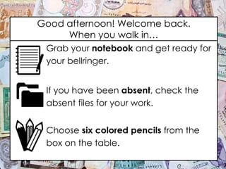 Good afternoon! Welcome back.
When you walk in…
Grab your notebook and get ready for
your bellringer.
If you have been absent, check the
absent files for your work.
Choose six colored pencils from the
box on the table.
 