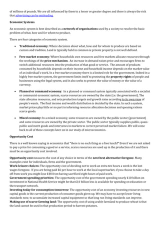 of millions of pounds. We are all influenced by them to a lesser or greater degree and there is always the risk
that advertising can be misleading.

Economic Systems

An economic system is best described as a network of organizations used by a society to resolve the basic
problem of what, how and for whom to produce.

There are four categories of economic system.

       Traditional economy: Where decisions about what, how and for whom to produce are based on
       custom and tradition. Land is typically held in common ie private property is not well defined.

       Free market economy: Where households own resources and free markets allocate resources through
       the workings of the price mechanism. An increase in demand raises price and encourages firms to
       switch additional resources into the production of that good or service. The amount of products
       consumed by households depends on their income and household income depends on the market value
       of an individual’s work. In a free market economy there is a limited role for the government. Indeed in a
       highly free market system, the government limits itself to protecting the property rights of people and
       businesses using the legal system, and it also seeks to protect the value of money or the value of a
       currency.

       Planned or command economy: In a planned or command system typically associated with a socialist
       or communist economic system, scarce resources are owned by the state (i.e. the government). The
       state allocates resources, and sets production targets and growth rates according to its own view of
       people's wants. The final income and wealth distribution is decided by the state. In such a system,
       market prices play little or no part in informing resource allocation decisions and queuing rations
       scarce goods.

       Mixed economy: In a mixed economy, some resources are owned by the public sector (government)
       and some resources are owned by the private sector. The public sector typically supplies public, quasi-
       public and merit goods and intervenes in markets to correct perceived market failure. We will come
       back to all of these concepts later on in our study of microeconomics.

Opportunity Cost

There is a well known saying in economics that “there is no such thing as a free lunch!” Even if we are not asked
to pay a price for consuming a good or a service, scarce resources are used up in the production of it and there
must be an opportunity cost involved.

Opportunity cost measures the cost of any choice in terms of the next best alternative foregone. Many
examples exist for individuals, firms and the government.
Work-leisure choices: The opportunity cost of deciding not to work an extra ten hours a week is the lost
wages foregone. If you are being paid £6 per hour to work at the local supermarket, if you choose to take a day
off from work you might lose £48 from having sacrificed eight hours of paid work.
Government spending priorities: The opportunity cost of the government spending nearly £10 billion on
investment in National Health Service might be that £10 billion less is available for spending on education or
the transport network.
Investing today for consumption tomorrow: The opportunity cost of an economy investing resources in new
capital goods is the current production of consumer goods given up. We may have to accept lower living
standards now, to accumulate increased capital equipment so that long run living standards can improve.
Making use of scarce farming land: The opportunity cost of using arable farmland to produce wheat is that
the land cannot be used in that production period to harvest potatoes.
 