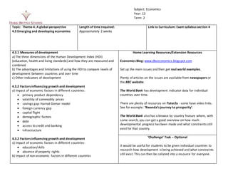 Topic: Theme 4: A global perspective
4.2 Poverty and inequality
Length of time required:
Approximately 1 week
Link to Curriculum: Exam syllabus section 4
4.2.1 Absolute and relative poverty
a) Distinction between absolute poverty and relative poverty
b) Measures of absolute poverty and relative poverty
c) Causes of changes in absolute poverty and relative poverty
4.2.2 Inequality
a) Distinction between wealth and income inequality
b) Measurements of income inequality:
 the Lorenz curve (diagrammatic analysis)
 the Gini coefficient
c) Causes of income and wealth inequality within countries and between
countries
d) Impact of economic change and development on inequality
e) Significance of capitalism for inequality
Home Learning Resources/Extension Resources
Economics Blog: www.dbseconomics.blogspot.com
Set up the main issues and then get real world examples.
Plenty of articles on the issues are available from newspapers or
the BBC website.
June 2014 Edexcel data response question on poverty
‘UK Income and Wealth Inequality’ is a good video on Tutor2u. It
shows how both income and wealth inequality has changed since
1950s.
There are likely to be many resources on Tutor2u since it is a
growing topic area.
‘Challenge’ Task – Optional
Get students to draw Lorenz curves from a data set.
Look at the debate between those who argue that inequality is
essential in a capitalist systemto provide incentives to create
conditions necessary for economic growth, versus those who argue
that inequality itself constrains economic growth. For example,
look at articles on how inequality impacts on barriers to social
Subject: Economics
Year: 13
Term: 2
 