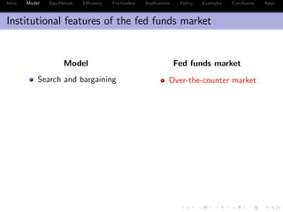 Intro Model Equilibrium E¢ ciency Frictionless Implications Policy Examples Conclusion Appx.
Institutional features of the fed funds market
Model Fed funds market
Search and bargaining Over-the-counter market
 