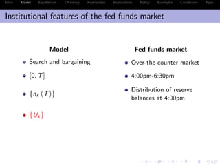 Intro Model Equilibrium E¢ ciency Frictionless Implications Policy Examples Conclusion Appx.
Institutional features of the fed funds market
Model Fed funds market
Search and bargaining Over-the-counter market
[0, T] 4:00pm-6:30pm
fnk (T)g
Distribution of reserve
balances at 4:00pm
fUk g
 