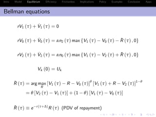 Intro Model Equilibrium E¢ ciency Frictionless Implications Policy Examples Conclusion Appx.
Bellman equations
rV1 (τ) + ˙V1 (τ) = 0
rV0 (τ) + ˙V0 (τ) = αn2 (τ) max fV1 (τ) V0 (τ) ¯R (τ) , 0g
rV2 (τ) + ˙V2 (τ) = αn0 (τ) max fV1 (τ) V2 (τ) + ¯R (τ) , 0g
Vk (0) = Uk
¯R (τ) = arg max
R
[V1 (τ) R V0 (τ)]θ
[V1 (τ) + R V2 (τ)]1 θ
= θ [V2 (τ) V1 (τ)] + (1 θ) [V1 (τ) V0 (τ)]
¯R (τ) e r(τ+∆)
R (τ) (PDV of repayment)
 