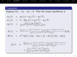 Intro Model Equilibrium E¢ ciency Frictionless Implications Policy Examples Conclusion Appx.
Proposition
Suppose 2U1 U2 U0 > 0. Then the unique equilibrium is:
n2 (τ) = n0 (τ) + n2 (T) n0 (T)
n1 (τ) = 1 2n0 (τ) + n0 (T) n2 (T)
n0 (τ) = [n2(T ) n0(T )]n0(T )
eα[n2(T ) n0(T )](T τ)n2(T ) n0(T )
S (τ) =
[n2(T ) e α[n2(T ) n0(T )](T τ)n0(T )]e fr+αθ[n2(T ) n0(T )]gτ
n2(T ) e α[n2(T ) n0(T )]T n0(T )
S (0)
R (τ) = er∆
fβ (τ) (U2 U1) + [1 β (τ)] (U1 U0)g
β (τ)
θ[n2(T ) e α[n2(T ) n0(T )](T τ)n0(T )]e αθ[n2(T ) n0(T )]τ
n2(T ) e α[n2(T ) n0(T )]T n0(T )
+
[1 e αθ[n2(T ) n0(T )]τ
]n2(T )
n2(T ) e α[n2(T ) n0(T )]T n0(T )
 