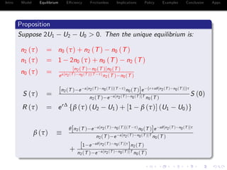Intro Model Equilibrium E¢ ciency Frictionless Implications Policy Examples Conclusion Appx.
Proposition
Suppose 2U1 U2 U0 > 0. Then the unique equilibrium is:
n2 (τ) = n0 (τ) + n2 (T) n0 (T)
n1 (τ) = 1 2n0 (τ) + n0 (T) n2 (T)
n0 (τ) = [n2(T ) n0(T )]n0(T )
eα[n2(T ) n0(T )](T τ)n2(T ) n0(T )
S (τ) =
[n2(T ) e α[n2(T ) n0(T )](T τ)n0(T )]e fr+αθ[n2(T ) n0(T )]gτ
n2(T ) e α[n2(T ) n0(T )]T n0(T )
S (0)
R (τ) = er∆
fβ (τ) (U2 U1) + [1 β (τ)] (U1 U0)g
β (τ)
θ[n2(T ) e α[n2(T ) n0(T )](T τ)n0(T )]e αθ[n2(T ) n0(T )]τ
n2(T ) e α[n2(T ) n0(T )]T n0(T )
+
[1 e αθ[n2(T ) n0(T )]τ
]n2(T )
n2(T ) e α[n2(T ) n0(T )]T n0(T )
 
