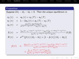 Intro Model Equilibrium E¢ ciency Frictionless Implications Policy Examples Conclusion Appx.
Proposition
Suppose 2U1 U2 U0 > 0. Then the unique equilibrium is:
n2 (τ) = n0 (τ) + n2 (T) n0 (T)
n1 (τ) = 1 2n0 (τ) + n0 (T) n2 (T)
n0 (τ) = [n2(T ) n0(T )]n0(T )
eα[n2(T ) n0(T )](T τ)n2(T ) n0(T )
S (τ) =
[n2(T ) e α[n2(T ) n0(T )](T τ)n0(T )]e fr+αθ[n2(T ) n0(T )]gτ
n2(T ) e α[n2(T ) n0(T )]T n0(T )
S (0)
R (τ) = er∆
fβ (τ) (U2 U1) + [1 β (τ)] (U1 U0)g
β (τ)
θ[n2(T ) e α[n2(T ) n0(T )](T τ)n0(T )]e αθ[n2(T ) n0(T )]τ
n2(T ) e α[n2(T ) n0(T )]T n0(T )
+
[1 e αθ[n2(T ) n0(T )]τ
]n2(T )
n2(T ) e α[n2(T ) n0(T )]T n0(T )
 