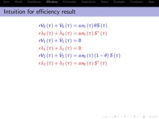 Intro Model Equilibrium E¢ ciency Frictionless Implications Policy Examples Conclusion Appx.
Intuition for e¢ ciency result
rV0 (τ) + ˙V0 (τ) = αn2 (τ) θS (τ)
rλ0 (τ) + ˙λ0 (τ) = αn2 (τ) S (τ)
rV1 (τ) + ˙V1 (τ) = 0
rλ1 (τ) + ˙λ1 (τ) = 0
rV2 (τ) + ˙V2 (τ) = αn0 (τ) (1 θ) S (τ)
rλ2 (τ) + ˙λ2 (τ) = αn0 (τ) S (τ)
S (τ) = e
¯δ(τ)
S (0)
S (τ) = e
¯δ (τ)
S (0)
¯δ (τ) ¯δ (τ) = α
Z τ
0
[(1 θ) n2 (z) + θn0 (z)] dz 0
 