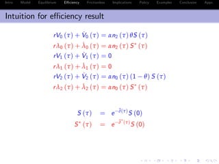 Intro Model Equilibrium E¢ ciency Frictionless Implications Policy Examples Conclusion Appx.
Intuition for e¢ ciency result
rV0 (τ) + ˙V0 (τ) = αn2 (τ) θS (τ)
rλ0 (τ) + ˙λ0 (τ) = αn2 (τ) S (τ)
rV1 (τ) + ˙V1 (τ) = 0
rλ1 (τ) + ˙λ1 (τ) = 0
rV2 (τ) + ˙V2 (τ) = αn0 (τ) (1 θ) S (τ)
rλ2 (τ) + ˙λ2 (τ) = αn0 (τ) S (τ)
S (τ) = e
¯δ(τ)
S (0)
S (τ) = e
¯δ (τ)
S (0)
¯δ (τ) ¯δ (τ) = α
Z τ
0
[(1 θ) n2 (z) + θn0 (z)] dz 0
 