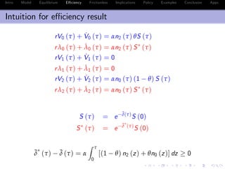 Intro Model Equilibrium E¢ ciency Frictionless Implications Policy Examples Conclusion Appx.
Intuition for e¢ ciency result
rV0 (τ) + ˙V0 (τ) = αn2 (τ) θS (τ)
rλ0 (τ) + ˙λ0 (τ) = αn2 (τ) S (τ)
rV1 (τ) + ˙V1 (τ) = 0
rλ1 (τ) + ˙λ1 (τ) = 0
rV2 (τ) + ˙V2 (τ) = αn0 (τ) (1 θ) S (τ)
rλ2 (τ) + ˙λ2 (τ) = αn0 (τ) S (τ)
S (τ) = e
¯δ(τ)
S (0)
S (τ) = e
¯δ (τ)
S (0)
¯δ (τ) ¯δ (τ) = α
Z τ
0
[(1 θ) n2 (z) + θn0 (z)] dz 0
 
