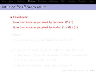 Intro Model Equilibrium E¢ ciency Frictionless Implications Policy Examples Conclusion Appx.
Intuition for e¢ ciency result
Equilibrium:
Gain from trade as perceived by borrower: θS (τ)
Gain from trade as perceived by lender: (1 θ) S (τ)
Planner:
Each of their marginal contributions equals S (τ)
δ (τ) δ (τ) for all τ 2 [0, T], with “=” only for τ = 0
) The planner “discounts”more heavily than the equilibrium
) S (τ) < S (τ) for all τ 2 (0, 1]
) Social value of loan < joint private value of loan
 