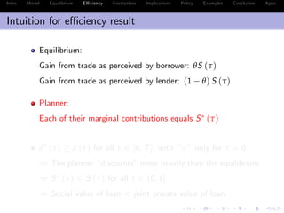 Intro Model Equilibrium E¢ ciency Frictionless Implications Policy Examples Conclusion Appx.
Intuition for e¢ ciency result
Equilibrium:
Gain from trade as perceived by borrower: θS (τ)
Gain from trade as perceived by lender: (1 θ) S (τ)
Planner:
Each of their marginal contributions equals S (τ)
δ (τ) δ (τ) for all τ 2 [0, T], with “=” only for τ = 0
) The planner “discounts”more heavily than the equilibrium
) S (τ) < S (τ) for all τ 2 (0, 1]
) Social value of loan < joint private value of loan
 