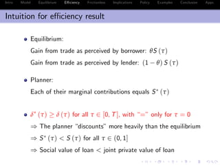 Intro Model Equilibrium E¢ ciency Frictionless Implications Policy Examples Conclusion Appx.
Intuition for e¢ ciency result
Equilibrium:
Gain from trade as perceived by borrower: θS (τ)
Gain from trade as perceived by lender: (1 θ) S (τ)
Planner:
Each of their marginal contributions equals S (τ)
δ (τ) δ (τ) for all τ 2 [0, T], with “=” only for τ = 0
) The planner “discounts”more heavily than the equilibrium
) S (τ) < S (τ) for all τ 2 (0, 1]
) Social value of loan < joint private value of loan
 