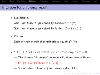 Intro Model Equilibrium E¢ ciency Frictionless Implications Policy Examples Conclusion Appx.
Intuition for e¢ ciency result
Equilibrium:
Gain from trade as perceived by borrower: θS (τ)
Gain from trade as perceived by lender: (1 θ) S (τ)
Planner:
Each of their marginal contributions equals S (τ)
δ (τ) δ (τ) for all τ 2 [0, T], with “=” only for τ = 0
) The planner “discounts”more heavily than the equilibrium
) S (τ) < S (τ) for all τ 2 (0, 1]
) Social value of loan < joint private value of loan
 
