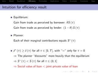 Intro Model Equilibrium E¢ ciency Frictionless Implications Policy Examples Conclusion Appx.
Intuition for e¢ ciency result
Equilibrium:
Gain from trade as perceived by borrower: θS (τ)
Gain from trade as perceived by lender: (1 θ) S (τ)
Planner:
Each of their marginal contributions equals S (τ)
δ (τ) δ (τ) for all τ 2 [0, T], with “=” only for τ = 0
) The planner “discounts”more heavily than the equilibrium
) S (τ) < S (τ) for all τ 2 (0, 1]
) Social value of loan < joint private value of loan
 