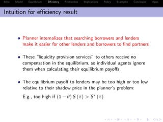 Intro Model Equilibrium E¢ ciency Frictionless Implications Policy Examples Conclusion Appx.
Intuition for e¢ ciency result
Planner internalizes that searching borrowers and lenders
make it easier for other lenders and borrowers to …nd partners
These “liquidity provision services” to others receive no
compensation in the equilibrium, so individual agents ignore
them when calculating their equilibrium payo¤s
The equilibrium payo¤ to lenders may be too high or too low
relative to their shadow price in the planner’s problem:
E.g., too high if (1 θ) S (τ) > S (τ)
 