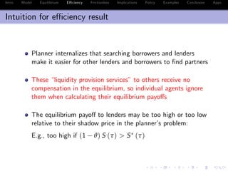 Intro Model Equilibrium E¢ ciency Frictionless Implications Policy Examples Conclusion Appx.
Intuition for e¢ ciency result
Planner internalizes that searching borrowers and lenders
make it easier for other lenders and borrowers to …nd partners
These “liquidity provision services” to others receive no
compensation in the equilibrium, so individual agents ignore
them when calculating their equilibrium payo¤s
The equilibrium payo¤ to lenders may be too high or too low
relative to their shadow price in the planner’s problem:
E.g., too high if (1 θ) S (τ) > S (τ)
 