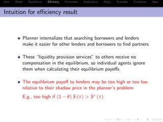 Intro Model Equilibrium E¢ ciency Frictionless Implications Policy Examples Conclusion Appx.
Intuition for e¢ ciency result
Planner internalizes that searching borrowers and lenders
make it easier for other lenders and borrowers to …nd partners
These “liquidity provision services” to others receive no
compensation in the equilibrium, so individual agents ignore
them when calculating their equilibrium payo¤s
The equilibrium payo¤ to lenders may be too high or too low
relative to their shadow price in the planner’s problem:
E.g., too high if (1 θ) S (τ) > S (τ)
 