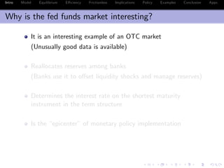 Intro Model Equilibrium E¢ ciency Frictionless Implications Policy Examples Conclusion Appx.
Why is the fed funds market interesting?
It is an interesting example of an OTC market
(Unusually good data is available)
Reallocates reserves among banks
(Banks use it to o¤set liquidity shocks and manage reserves)
Determines the interest rate on the shortest maturity
instrument in the term structure
Is the “epicenter” of monetary policy implementation
 