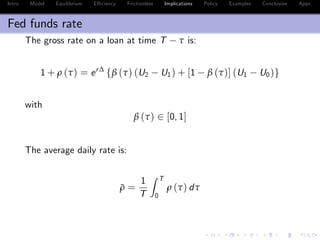 Intro Model Equilibrium E¢ ciency Frictionless Implications Policy Examples Conclusion Appx.
Fed funds rate
The gross rate on a loan at time T τ is:
1 + ρ (τ) = er∆
fβ (τ) (U2 U1) + [1 β (τ)] (U1 U0)g
with
β (τ) 2 [0, 1]
The average daily rate is:
¯ρ =
1
T
Z T
0
ρ (τ) dτ
 