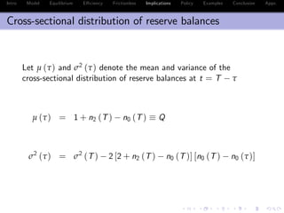 Intro Model Equilibrium E¢ ciency Frictionless Implications Policy Examples Conclusion Appx.
Cross-sectional distribution of reserve balances
Let µ (τ) and σ2
(τ) denote the mean and variance of the
cross-sectional distribution of reserve balances at t = T τ
µ (τ) = 1 + n2 (T) n0 (T) Q
σ2
(τ) = σ2
(T) 2 [2 + n2 (T) n0 (T)] [n0 (T) n0 (τ)]
 