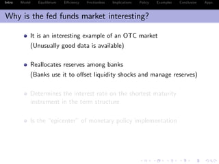 Intro Model Equilibrium E¢ ciency Frictionless Implications Policy Examples Conclusion Appx.
Why is the fed funds market interesting?
It is an interesting example of an OTC market
(Unusually good data is available)
Reallocates reserves among banks
(Banks use it to o¤set liquidity shocks and manage reserves)
Determines the interest rate on the shortest maturity
instrument in the term structure
Is the “epicenter” of monetary policy implementation
 