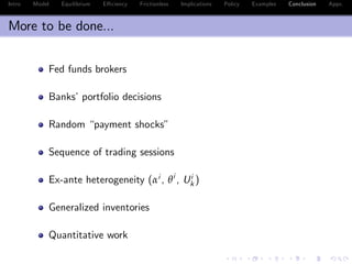Intro Model Equilibrium E¢ ciency Frictionless Implications Policy Examples Conclusion Appx.
More to be done...
Fed funds brokers
Banks’portfolio decisions
Random “payment shocks”
Sequence of trading sessions
Ex-ante heterogeneity (αi , θi
, Ui
k )
Generalized inventories
Quantitative work
 