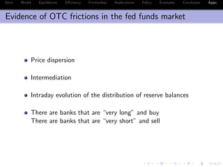 Intro Model Equilibrium E¢ ciency Frictionless Implications Policy Examples Conclusion Appx.
Evidence of OTC frictions in the fed funds market
Price dispersion
Intermediation
Intraday evolution of the distribution of reserve balances
There are banks that are “very long” and buy
There are banks that are “very short” and sell
 