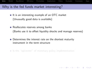 Intro Model Equilibrium E¢ ciency Frictionless Implications Policy Examples Conclusion Appx.
Why is the fed funds market interesting?
It is an interesting example of an OTC market
(Unusually good data is available)
Reallocates reserves among banks
(Banks use it to o¤set liquidity shocks and manage reserves)
Determines the interest rate on the shortest maturity
instrument in the term structure
Is the “epicenter” of monetary policy implementation
 