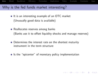 Intro Model Equilibrium E¢ ciency Frictionless Implications Policy Examples Conclusion Appx.
Why is the fed funds market interesting?
It is an interesting example of an OTC market
(Unusually good data is available)
Reallocates reserves among banks
(Banks use it to o¤set liquidity shocks and manage reserves)
Determines the interest rate on the shortest maturity
instrument in the term structure
Is the “epicenter” of monetary policy implementation
 