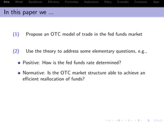 Intro Model Equilibrium E¢ ciency Frictionless Implications Policy Examples Conclusion Appx.
In this paper we ...
(1) Propose an OTC model of trade in the fed funds market
(2) Use the theory to address some elementary questions, e.g.,
Positive: How is the fed funds rate determined?
Normative: Is the OTC market structure able to achieve an
e¢ cient reallocation of funds?
 