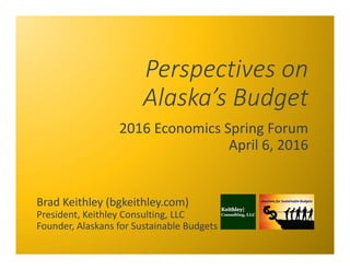 Perspectives on 
Alaska’s Budget
2016 Economics Spring Forum
April 6, 2016
Brad Keithley (bgkeithley.com)
President, Keithley Consulting, LLC
Founder, Alaskans for Sustainable Budgets
 