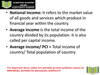 • National Income: It refers to the market value
of all goods and services which produce in
financial year within the country.
• Average Income is the total income of the
country divided by its population. It is also
called per capital income.
• Average income/ PCI = Total income of
country/ Total population of country
For important sheets, online test and daily practice problems contact us:
8909305261, 8476956739, 8433162421, 6399912137
 