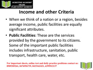Income and other Criteria
• When we think of a nation or a region, besides
average income, public facilities are equally
significant attributes.
• Public Facilities: These are the services
provided by the government to its citizens.
Some of the important public facilities
includes infrastructure, sanitation, public
transport, health care, water, etc.
For important sheets, online test and daily practice problems contact us:
8909305261, 8476956739, 8433162421, 6399912137
 