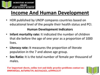 Income And Human Development
• HDR published by UNDP compares countries based on
educational level of the people their health status and PCI.
Human Development Indicators
• Infant mortality rate: It indicated the number of children
that die before the age of one year as a proportion of 1000
lives.
• Literacy rate: It measures the proportion of literate
population in the 7 and above age group.
• Sex Ratio: It is the total number of female per thousand of
males.
For important sheets, online test and daily practice problems contact us:
8909305261, 8476956739, 8433162421, 6399912137
 