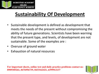 Sustainability Of Development
• Sustainable development is defined as development that
meets the needs of the present without compromising the
ability of future generations. Scientists have been warning
that the present type, and levels, of development are not
sustainable. Some of the examples are :
• Overuse of ground water
• Exhaustion of natural resources
For important sheets, online test and daily practice problems contact us:
8909305261, 8476956739, 8433162421, 6399912137
 